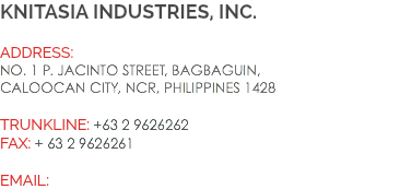knitasia industries, inc. Address:
No. 1 P. Jacinto Street, Bagbaguin, Caloocan City, NCR, Philippines 1428 Trunkline: +63 2 9626262 Fax: + 63 2 9626261 EMAIL: